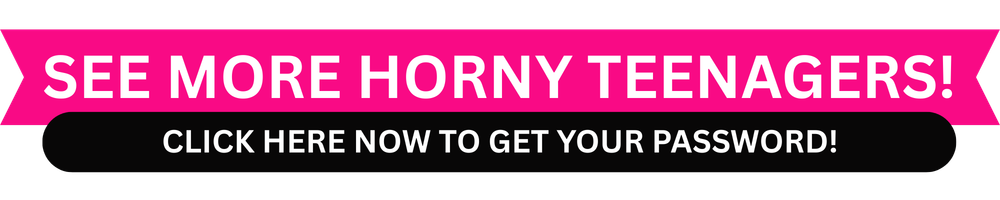 SEE MORE HORNY TEENAGERS! CLICK HERE NOW TO GET YOUR PASSWORD!
